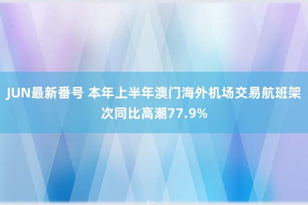 JUN最新番号 本年上半年澳门海外机场交易航班架次同比高潮77.9%