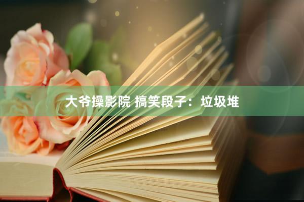 大爷操影院 搞笑段子：垃圾堆