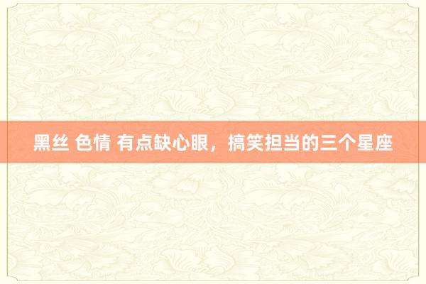 黑丝 色情 有点缺心眼，搞笑担当的三个星座