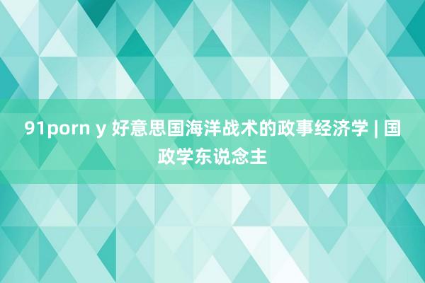 91porn y 好意思国海洋战术的政事经济学 | 国政学东说念主