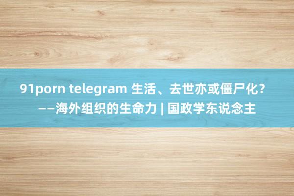 91porn telegram 生活、去世亦或僵尸化？ ——海外组织的生命力 | 国政学东说念主