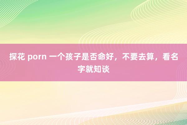 探花 porn 一个孩子是否命好，不要去算，看名字就知谈