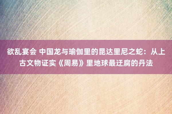 欲乱宴会 中国龙与瑜伽里的昆达里尼之蛇：从上古文物证实《周易》里地球最迂腐的丹法