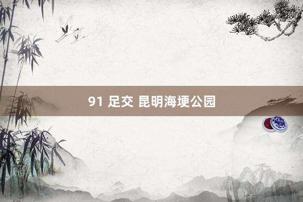 91 足交 昆明海埂公园