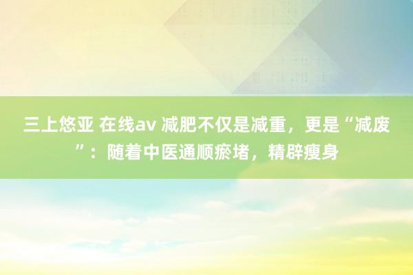 三上悠亚 在线av 减肥不仅是减重，更是“减废”：随着中医通顺瘀堵，精辟瘦身