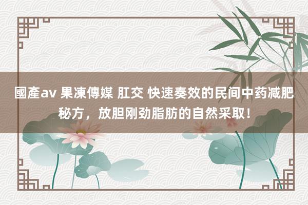 國產av 果凍傳媒 肛交 快速奏效的民间中药减肥秘方，放胆刚劲脂肪的自然采取！
