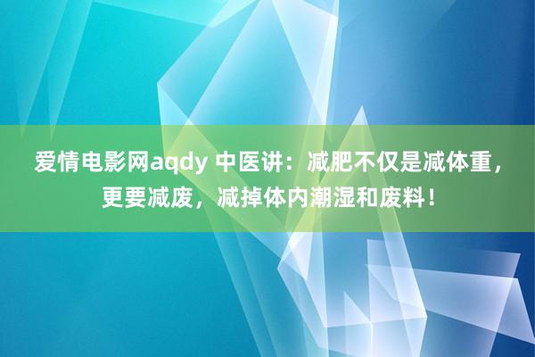 爱情电影网aqdy 中医讲：减肥不仅是减体重，更要减废，减掉体内潮湿和废料！