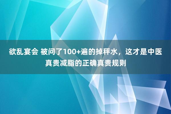 欲乱宴会 被问了100+遍的掉秤水，这才是中医真贵减脂的正确真贵规则