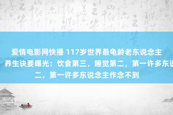 爱情电影网快播 117岁世界最龟龄老东说念主死字冲上热搜，养生诀要曝光：饮食第三，睡觉第二，第一许多东说念主作念不到