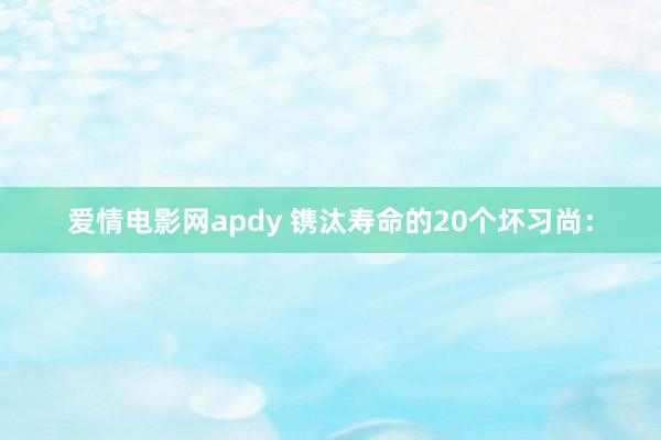 爱情电影网apdy 镌汰寿命的20个坏习尚：