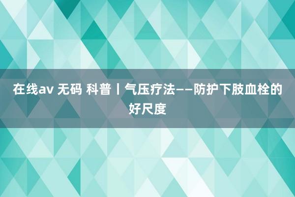 在线av 无码 科普丨气压疗法——防护下肢血栓的好尺度
