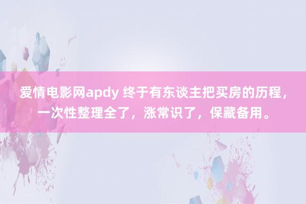 爱情电影网apdy 终于有东谈主把买房的历程，一次性整理全了，涨常识了，<a href=