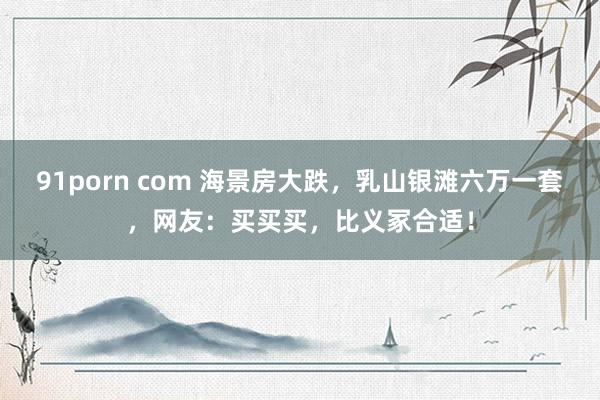 91porn com 海景房大跌，乳山银滩六万一套，网友：买买买，比义冢合适！