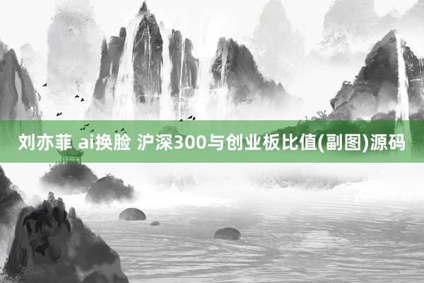 刘亦菲 ai换脸 沪深300与创业板比值(副图)源码