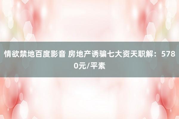 情欲禁地百度影音 房地产诱骗七大资天职解：5780元/平素
