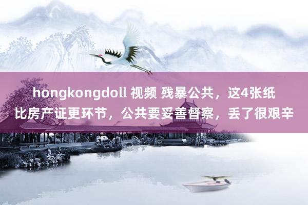 hongkongdoll 视频 残暴公共，这4张纸比房产证更环节，公共要妥善督察，丢了很艰辛