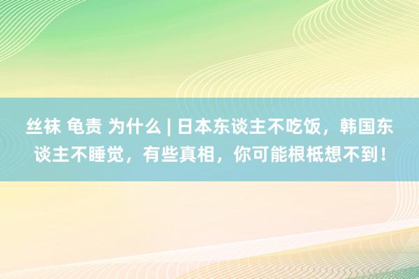 丝袜 龟责 为什么 | 日本东谈主不吃饭，韩国东谈主不睡觉，有些真相，你可能根柢想不到！