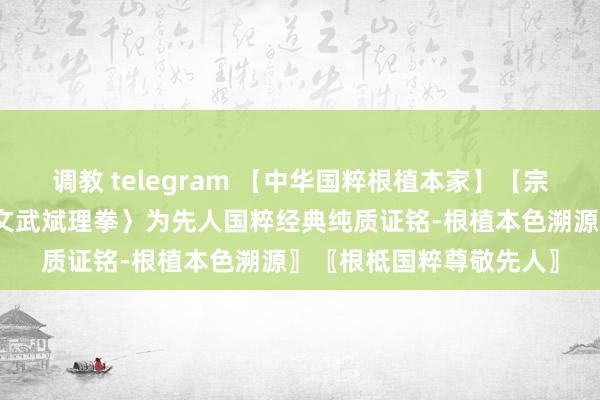 调教 telegram 【中华国粹根植本家】【宗正国粹中原品牌】〖〈文武斌理拳〉为先人国粹经典纯质证铭-根植本色溯源〗〖根柢国粹尊敬先人〗