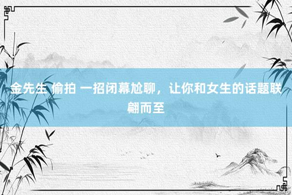 金先生 偷拍 一招闭幕尬聊，让你和女生的话题联翩而至