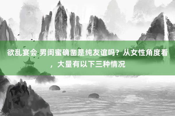 欲乱宴会 男闺蜜确凿是纯友谊吗？从女性角度看，大量有以下三种情况