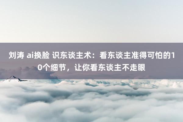 刘涛 ai换脸 识东谈主术：看东谈主准得可怕的10个细节，让你看东谈主不走眼