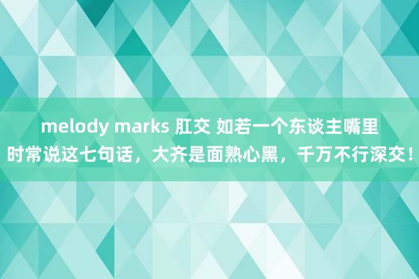 melody marks 肛交 如若一个东谈主嘴里时常说这七句话，大齐是面熟心黑，千万不行深交！