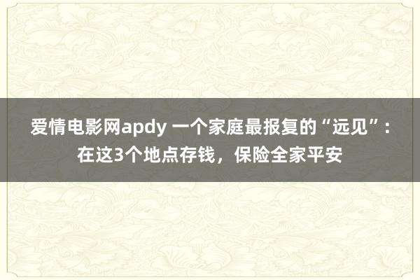 爱情电影网apdy 一个家庭最报复的“远见”：在这3个地点存钱，保险全家平安