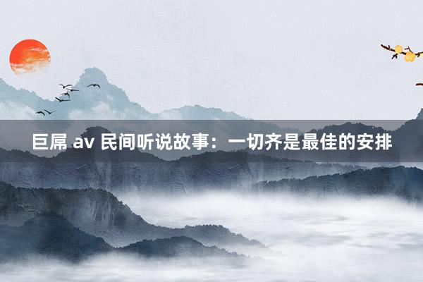 巨屌 av 民间听说故事：一切齐是最佳的安排