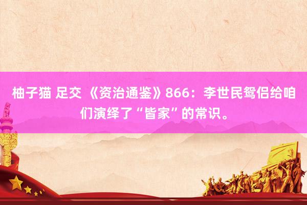 柚子猫 足交 《资治通鉴》866：李世民鸳侣给咱们演绎了“皆家”的常识。