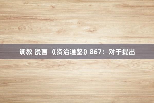 调教 漫画 《资治通鉴》867：对于提出