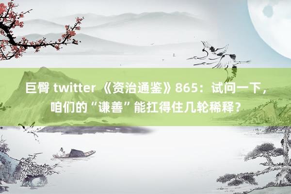 巨臀 twitter 《资治通鉴》865：试问一下，咱们的“谦善”能扛得住几轮稀释？