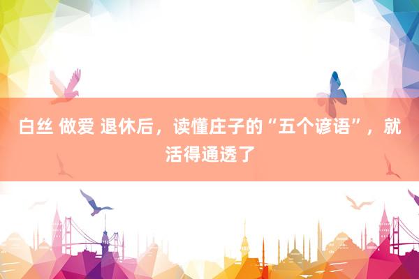 白丝 做爱 退休后，读懂庄子的“五个谚语”，就活得通透了
