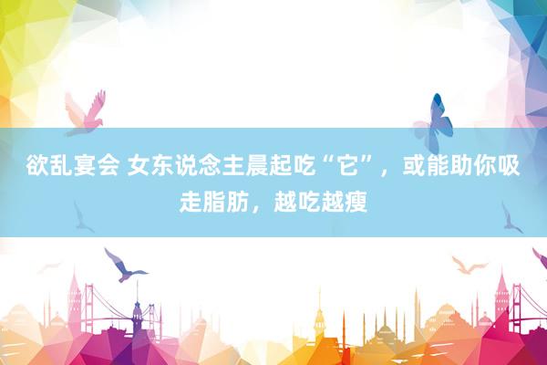 欲乱宴会 女东说念主晨起吃“它”，或能助你吸走脂肪，越吃越瘦