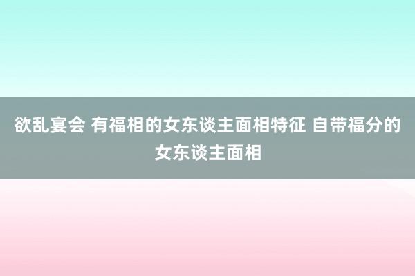 欲乱宴会 有福相的女东谈主面相特征 自带福分的女东谈主面相