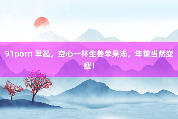 91porn 早起，空心一杯生姜苹果汤，年前当然变瘦！