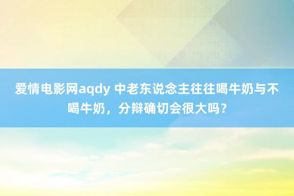 爱情电影网aqdy 中老东说念主往往喝牛奶与不喝牛奶，分辩确切会很大吗？