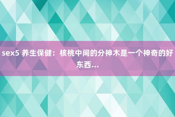 sex5 养生保健：核桃中间的分神木是一个神奇的好东西...