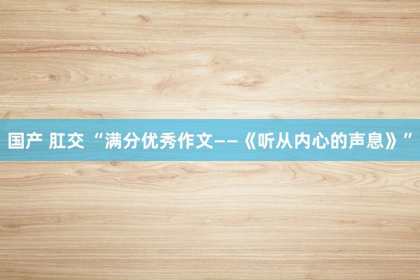 国产 肛交 “满分优秀作文——《听从内心的声息》”