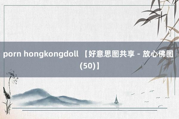porn hongkongdoll 【好意思图共享 - 放心佛图 (50)】