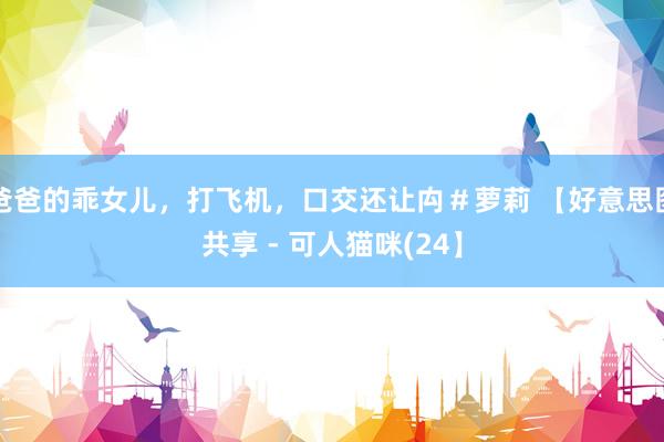爸爸的乖女儿，打飞机，口交还让禸＃萝莉 【好意思图共享 - 可人猫咪(24】