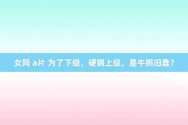 女同 a片 为了下级，硬钢上级，是牛照旧蠢？