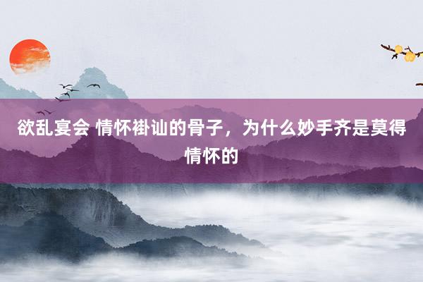 欲乱宴会 情怀褂讪的骨子，为什么妙手齐是莫得情怀的