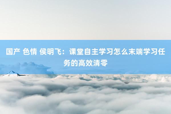 国产 色情 侯明飞：课堂自主学习怎么末端学习任务的高效清零