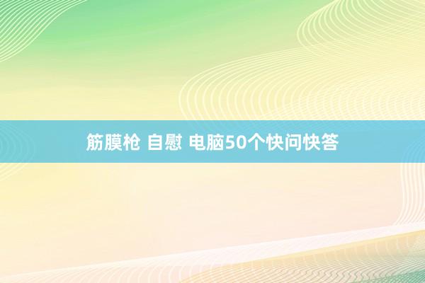 筋膜枪 自慰 电脑50个快问快答