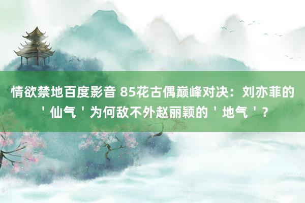 情欲禁地百度影音 85花古偶巅峰对决：刘亦菲的＇仙气＇为何敌不外赵丽颖的＇地气＇？
